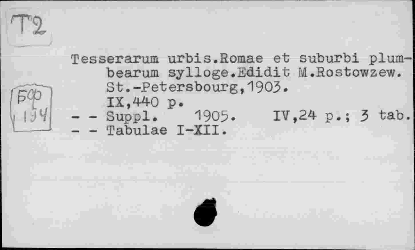 ﻿Tesserarum urbis.Romae et suburb! plum bearum sylloge.Edid.it M.Rostowzew. St.-Pet ersbourg,1905.
IX,440 p.
-	- Suppl. 1905. IV,24 p.; 3 tab
-	- Tabulae I-XII.